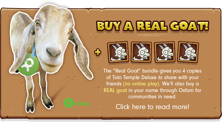 The “Real Goat” bundle gives you 4 copies of Toto Temple Deluxe to share with your friends (no online play). We’ll also buy a REAL goat in your name through Oxfam for communities in need. Click here to read more!